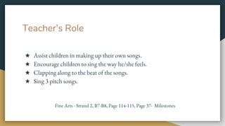 Teacher’s Role
★ Assist children in making up their own songs.
★ Encourage children to sing the way he/she feels.
★ Clapping along to the beat of the songs.
★ Sing 3 pitch songs.
Fine Arts - Strand 2, B7-B8, Page 114-115, Page 37- Milestones
 