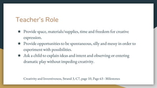 Teacher’s Role
★ Provide space, materials/supplies, time and freedom for creative
expression.
★ Provide opportunities to be spontaneous, silly and messy in order to
experiment with possibilities.
★ Ask a child to explain ideas and intent and observing or entering
dramatic play without impeding creativity.
Creativity and Inventiveness, Strand 3, C7, page 10, Page 63 - Milestones
 
