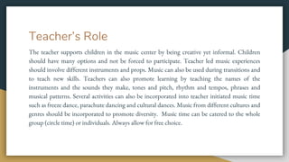 Teacher’s Role
The teacher supports children in the music center by being creative yet informal. Children
should have many options and not be forced to participate. Teacher led music experiences
should involve different instruments and props. Music can also be used during transitions and
to teach new skills. Teachers can also promote learning by teaching the names of the
instruments and the sounds they make, tones and pitch, rhythm and tempos, phrases and
musical patterns. Several activities can also be incorporated into teacher initiated music time
such as freeze dance, parachute dancing and cultural dances. Music from different cultures and
genres should be incorporated to promote diversity. Music time can be catered to the whole
group (circle time) or individuals. Always allow for free choice.
 
