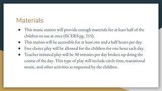 Materials
● This music station will provide enough materials for at least half of the
children to use at once (ECERS pg. 215).
● This station will be accessible for at least one and a half hours per day.
● Free choice play will be allowed for the children for one hour each day.
● Teacher initiated play will be 30 minutes per day broken up doing the
course of the day. This type of play will include circle time, transitional
music, and other activities as requested by the children.
 