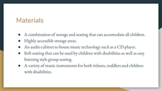 Materials
● A combination of storage and seating that can accomodate all children.
● Highly accessible storage areas.
● An audio cabinet to house music technology such as a CD player.
● Soft seating that can be used by children with disabilities as well as easy
listening style group seating.
● A variety of music instruments for both infants, toddlers and children
with disabilities.
 