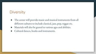 Diversity
● The center will provide music and musical instruments from all
different cultures to include classical, jazz, pop, reggae etc.
● Materials will also be geared to various ages and abilities.
● Cultural dances, books and instruments.
 