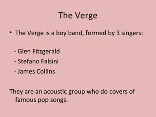 The Verge
• The Verge is a boy band, formed by 3 singers:
- Glen Fitzgerald
- Stefano Falsini
- James Collins
They are an acoustic group who do covers of
famous pop songs.

 