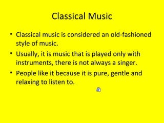 Classical Music
• Classical music is considered an old-fashioned
style of music.
• Usually, it is music that is played only with
instruments, there is not always a singer.
• People like it because it is pure, gentle and
relaxing to listen to.

 