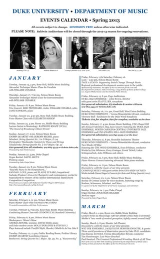 DUKE UNIVERSITY • DEPARTMENT OF MUSIC
                                     EVENTS CALENDAR • Spring 2013
                           All events subject to change. ADMISSION FREE unless otherwise indicated.
  PLEASE NOTE: Baldwin Auditorium will be closed through the 2012-13 season for ongoing renovations.




         Jindong Cai 2.5                  Andrea Moore 2.8             Ciompi Quartet 2.12, 2.22, 4.20         Tia Fuller 2.15                       Wet Ink 3.3, 4.30



JANUARY                                                                                    Friday, February 15 & Saturday, February 16
                                                                                           9 am – 5:30 pm, Nelson Music Room
                                                                                           TAKE A STAND: Supporting Social Change Through Music
Tuesday, January 15, 5 pm, Bone Hall, Biddle Music Building                                Regional professional development session open to the public.
Alexander Technique Master Class for Vocalists                                             Sponsored by KidZNotes; the Office of the Vice Provost for the Arts and
with WILLIAM CONABLE                                                                       the Department of Music, Duke University; Longy School of Music of Bard College;
                                                                                           Los Angeles Philharmonic and the Durham Public Schools.
Thursday, January 17, 7:30 pm, Nelson Music Room
                                                                                           Friday, February 15, 8 pm, Page Auditorium
Alexander Technique Master Class for Instrumentalists
                                                                                           DUKE JAZZ ENSEMBLE – John Brown, director
with WILLIAM CONABLE
                                                                                           with guest artist TIA FULLER, saxophone
                                                                                           $10 general admission, $5 students & senior citizens
Friday, January 18, 8 pm, Nelson Music Room
                                                                                           919-684-4444 or tickets.duke.edu
Trio Concert: ERIC PRITCHARD, violin; WILLIAM CONABLE, cello;
JANE HAWKINS, piano                                                                        Saturday, February 16, 7-11 pm, Great Hall, West Union Building
                                                                                           DUKE WIND SYMPHONY – Verena Mösenbichler-Bryant, conductor
Tuesday, January 22, 4:30 pm, Bone Hall, Biddle Music Building                             Viennese Ball: fundraiser for the Duke Wind Symphony
Voice Master Class with ELIZABETH BISHOP                                                   Tickets: $12 for singles; $20 for couples; available at the door
Friday, January 25, 4 pm, Room 101, Biddle Music Building                                  Sunday, February 17, 4 pm, Kenan Music Building, UNC-Chapel Hill
Lecture Series in Musicology: RAYMOND KNAPP (UCLA)                                         9th Annual Valentine’s Day Jazz Concert, featuring the DUKE JAZZ
“The Sound of Broadway's Mean Streets”                                                     ENSEMBLE, NORTH CAROLINA CENTRAL UNIVERSITY JAZZ
                                                                                           ENSEMBLE and UNC-CHAPEL HILL JAZZ ENSEMBLE.
Sunday, January 27, 5 pm, Nelson Music Room                                                $10 general admission; 919-843-3333 or at the door
CIOMPI QUARTET with JEREMY BEGBIE, piano
Schubert: String Quartet No. 7 in D Major, D. 94                                           Thursday, February 21, 8 pm, Reynolds Industries Theater
Christopher Theofanidis: Quintet for Piano and Strings                                     DUKE WIND SYMPHONY – Verena Mösenbichler-Bryant, conductor
Tchaikovsky: String Quartet No. 2 in F Major, Op. 22                                       Two Shades Of Blue
$20 general/$10 all students; 919-684-4444 or tickets.duke.edu                             featuring the UNC WIND ENSEMBLE, Evan Feldman, conductor
Presented by Duke Performances                                                             Works by Eric Whitacre, Percy Grainger, Frank Ticheli, Lukas
                                                                                           Schingenschuh, John Williams and others.
Sunday, January 27, 5 pm, Duke Chapel
Organ Recital: DAVID ARCUS                                                                 Friday, February 22, 6 pm, Bone Hall, Biddle Music Building
Flentrop organ                                                                             Piano Honors Concert featuring advanced Duke piano students
Presented by Duke Chapel Music
                                                                                           Friday, February 22, 8 pm, Nelson Music Room
Tuesday, January 29, 8 pm, Nelson Music Room                                               Encounters: with the music of our time presents
“Said the Piano to the Harpsichord…”                                                       CIOMPI QUARTET with guest artists from KYO-SHIN-AN ARTS
RANDALL LOVE, piano and ELAINE FUNARO, harpsichord                                         Works include Daron Hagen’s Concerto for Koto and String Quartet (2011)
Includes Poulenc’s Concerto Champetre and contemporary works for
harpsichord by winners of the Aliénor International Harpsichord                            Saturday, February 23, 2 pm, Nelson Music Room
Composition Competition.                                                                   Recital of German Lieder by voice students, featuring songs by
Presented in association with Mallarmé Chamber Players HIP Festival.                       Brahms, Schumann, Schubert, and Marx
http://baroqueandbeyond.org/hip-festival/
                                                                                           Co-sponsored by the Department of Germanic Languages and Literature

                                                                                           Sunday, February 24, 5 pm, Duke Chapel
FEBRUARY                                                                                   Organ Recital: JONATHAN BIGGERS
                                                                                           Aeolian organ
                                                                                           Presented by Duke Chapel Music
Saturday, February 2, 12 pm, Nelson Music Room
Piano Master Class with STEPHEN PRUTSMAN

                                                                                           MARCH
Presented in association with Duke Performances

Tuesday, February 5, 7:30 pm, Bone Hall, Biddle Music Building
Conducting Master Class with JINDONG CAI (Stanford University)                             Friday, March 1, 4 pm, Room 101, Biddle Music Building
                                                                                           Lecture Series in Musicology: ARVED ASHBY (Ohio State University)
Friday, February 8, 8 pm, Nelson Music Room                                                Mahler's "new mode of musical perception, tightly wound around itself"
Shakespeare: Music’s Muse
ANDREA MOORE, soprano; DAVID HEID, piano                                                   Sunday, March 3, 8 pm, Sheafer Lab Theater
and Duke student actors MOLLY FORLINES & STEVEN LI                                         Encounters: with the music of our time presents
Plays featured include Twelfth Night, Hamlet, Othello & As You Like It                     WET INK ENSEMBLE, JACQUELINE HORNER KWIATEK, & guests
                                                                                           Three world premieres of dissertation pieces by Duke Ph.D. candidates
Tuesday, February 12, 12 pm, Gothic Reading Room, Perkins Library                          Dan Ruccia: EUNOIA, Verena Mösenbichler-Bryant, conductor
CIOMPI QUARTET Lunchtime Classics                                                          Tim Hambourger: Last Wave Reached
Beethoven: String Quartet in C Major, Op. 59, No. 3, “Rasumovsky”                          Paul Swartzel: The Greatest Professional Wrestling Match of All Time
                                                                                           Part of the 2011-13 WET INK residency sponsored by the Department of Music and a
                                                                                           Visiting Artists grant from the Office of the Vice Provost for the Arts.
 