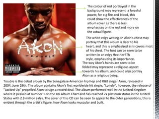 Trouble is the debut album by the Senegalese-American hip hop and R&B singer Akon, released in
2004, June 29th. The album contains Akon's first worldwide hit single, "Lonely", however, the release of
"Locked Up" propelled Akon to sign a record deal. The album performed well in the United Kingdom
where it peaked at number 1 on the UK Album Chart and has reached 2x platinum status in the United
States with 2.8 million sales. The cover of this CD can be seen to appeal to the older generations, this is
evident through the artist’s figure, how Akon looks muscular and built.
The way Akon’s hands are seen to be
folded may represent a religious aspect
towards his album, and could also portray
Akon as a religious being.
The colour of red portrayed in the
background may represent a forceful
power, for e.g fire and blood, this
could show the effectiveness of the
album cover as there is less
emphasises on the red and more on
the actual figure.
The white edgy writing on Akon’s chest may
portray that this album is deer to his
heart, and this is emphasized as is covers most
of his chest. The font can be seen to be
written in an edgy HeatherBTN
style, emphasizing its importance.
 