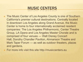 MUSIC CENTERS
 The Music Center of Los Angeles County is one of Southern
California's premier cultural destinations. Centrally located
in downtown Los Angeles along Grand Avenue, the Music
Center is home to four internationally acclaimed resident
companies: The Los Angeles Philharmonic, Center Theatre
Group, LA Opera and Los Angeles Master Chorale and is
comprised of four venues — Walt Disney Concert
Hall, Dorothy Chandler Pavilion, Ahmanson Theatre and
Mark Taper Forum — as well as outdoor theaters, plazas
and gardens.
 For more info visit this site http://musiccenters.eu
 