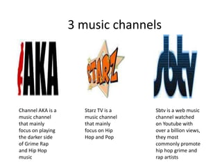 Channel AKA is a
music channel
that mainly
focus on playing
the darker side
of Grime Rap
and Hip Hop
music
Starz TV is a
music channel
that mainly
focus on Hip
Hop and Pop
Sbtv is a web music
channel watched
on Youtube with
over a billion views,
they most
commonly promote
hip hop grime and
rap artists
3 music channels
 