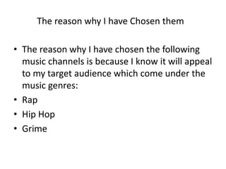 • The reason why I have chosen the following
music channels is because I know it will appeal
to my target audience which come under the
music genres:
• Rap
• Hip Hop
• Grime
The reason why I have Chosen them
 