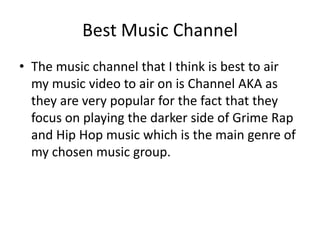 Best Music Channel
• The music channel that I think is best to air
my music video to air on is Channel AKA as
they are very popular for the fact that they
focus on playing the darker side of Grime Rap
and Hip Hop music which is the main genre of
my chosen music group.
 