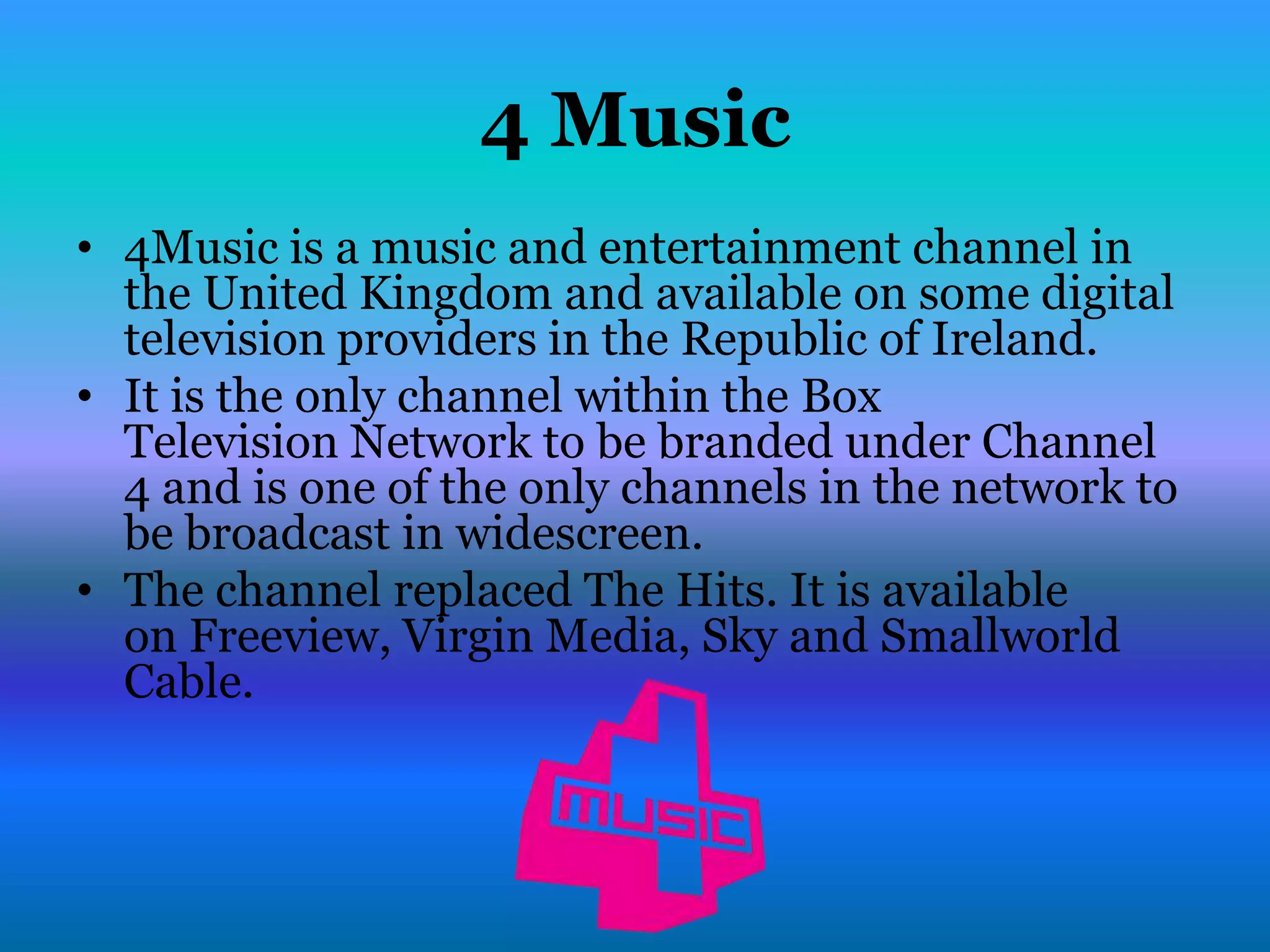 4 Music
• 4Music is a music and entertainment channel in
  the United Kingdom and available on some digital
  television providers in the Republic of Ireland.
• It is the only channel within the Box
  Television Network to be branded under Channel
  4 and is one of the only channels in the network to
  be broadcast in widescreen.
• The channel replaced The Hits. It is available
  on Freeview, Virgin Media, Sky and Smallworld
  Cable.
 