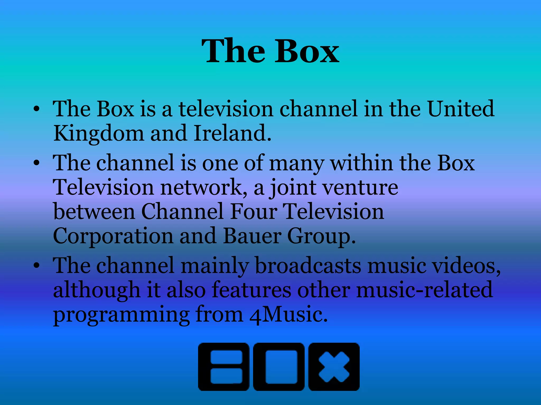 The Box
• The Box is a television channel in the United
  Kingdom and Ireland.
• The channel is one of many within the Box
  Television network, a joint venture
  between Channel Four Television
  Corporation and Bauer Group.
• The channel mainly broadcasts music videos,
  although it also features other music-related
  programming from 4Music.
 