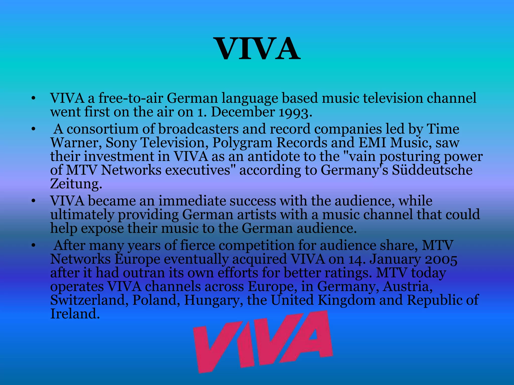 VIVA
• VIVA a free-to-air German language based music television channel
  went first on the air on 1. December 1993.
• A consortium of broadcasters and record companies led by Time
  Warner, Sony Television, Polygram Records and EMI Music, saw
  their investment in VIVA as an antidote to the "vain posturing power
  of MTV Networks executives" according to Germany's Süddeutsche
  Zeitung.
• VIVA became an immediate success with the audience, while
  ultimately providing German artists with a music channel that could
  help expose their music to the German audience.
• After many years of fierce competition for audience share, MTV
  Networks Europe eventually acquired VIVA on 14. January 2005
  after it had outran its own efforts for better ratings. MTV today
  operates VIVA channels across Europe, in Germany, Austria,
  Switzerland, Poland, Hungary, the United Kingdom and Republic of
  Ireland.
 