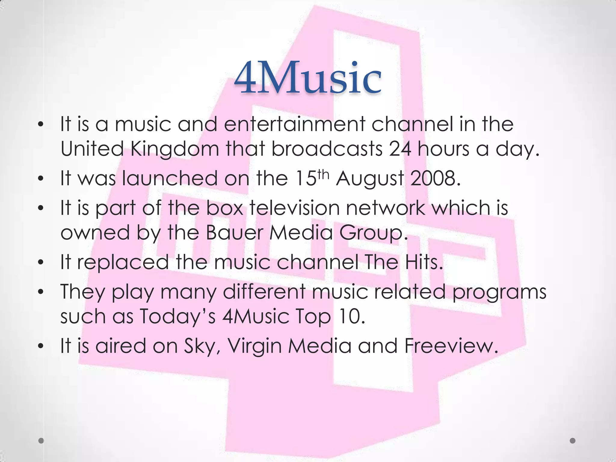 4Music
• It is a music and entertainment channel in the
  United Kingdom that broadcasts 24 hours a day.
• It was launched on the 15th August 2008.
• It is part of the box television network which is
  owned by the Bauer Media Group.
• It replaced the music channel The Hits.
• They play many different music related programs
  such as Today’s 4Music Top 10.
• It is aired on Sky, Virgin Media and Freeview.
 