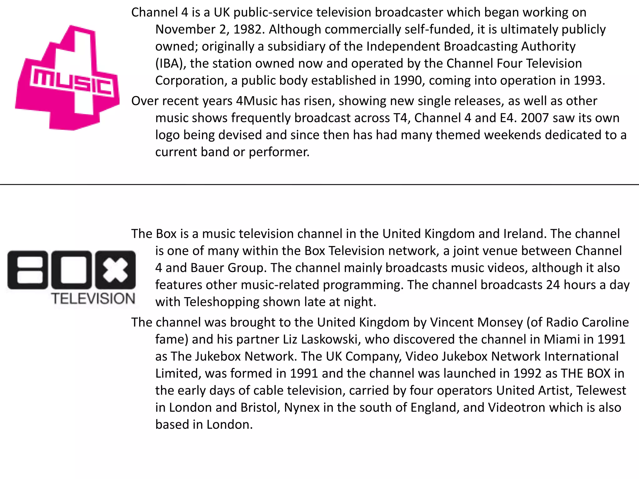 Channel 4 is a UK public-service television broadcaster which began working on
November 2, 1982. Although commercially self-funded, it is ultimately publicly
owned; originally a subsidiary of the Independent Broadcasting Authority
(IBA), the station owned now and operated by the Channel Four Television
Corporation, a public body established in 1990, coming into operation in 1993.
Over recent years 4Music has risen, showing new single releases, as well as other
music shows frequently broadcast across T4, Channel 4 and E4. 2007 saw its own
logo being devised and since then has had many themed weekends dedicated to a
current band or performer.

The Box is a music television channel in the United Kingdom and Ireland. The channel
is one of many within the Box Television network, a joint venue between Channel
4 and Bauer Group. The channel mainly broadcasts music videos, although it also
features other music-related programming. The channel broadcasts 24 hours a day
with Teleshopping shown late at night.
The channel was brought to the United Kingdom by Vincent Monsey (of Radio Caroline
fame) and his partner Liz Laskowski, who discovered the channel in Miami in 1991
as The Jukebox Network. The UK Company, Video Jukebox Network International
Limited, was formed in 1991 and the channel was launched in 1992 as THE BOX in
the early days of cable television, carried by four operators United Artist, Telewest
in London and Bristol, Nynex in the south of England, and Videotron which is also
based in London.

 