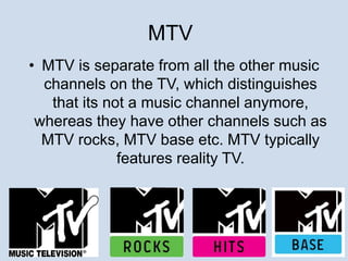 MTV 
• MTV is separate from all the other music 
channels on the TV, which distinguishes 
that its not a music channel anymore, 
whereas they have other channels such as 
MTV rocks, MTV base etc. MTV typically 
features reality TV. 
 