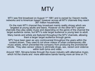 MTV 
MTV was first broadcast on August 1st 1981 and is owned by Viacom media 
networks and is American based, however across all MTV channels they reach 
387 million households. 
On the main MTV channel they broadcast mainly reality shows which are 
targeted at young adults and teens. However on the other MTV partner 
channels they play solely music and depending on the genre of the channel the 
target audience varies, but MTV’s sole target audience is young teen to adult. 
Many bands and artists are featured throughout the MTV channels, allowing 
them a larger target audience through genre. 
MTV have been seen as very controversial throughout the years within the 
content shown. They used to not show videos of urban contemporary r&b 
music artists, which prevented the company from producing the promotional 
vehicle. They also censor videos to eliminate drugs, sex, racism and violence 
within both lyrics and video. 
Around 1991, Nirvana broke through the music industry with alternative music, 
which hit the charts and more alternative bands having more air time on TV. 
 