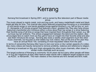 Kerrang 
Kerrang first broadcast in Spring 2001, and is owned by Box television part of Bauer media 
group. 
The music played is mainly metal, rock and pop punk, and heavy metal/death metal and black 
metal get less air time. The channel also plays featured programmes focusing on a compilation 
of one bands songs or one bands greatest songs against another's, e.g. fall out boy vs. sum 
41. Alongside a 30 minute program that features a band greatest hits, they also have shows 
featuring a band/artist who introduce either a show about their top songs or a show featuring 
their favorite song of all time or songs that have inspired them throughout their career, e.g. fall 
out boys top ten anthems. This shows engagement between the band and the station, also 
encourages fans to watch more as they get to have an insight into their favorite artist and also 
see them introduce the songs. Kerrang also does a weekly chart segment much like other 
music channels, but focuses on that weeks top rock videos. Also at the end of the year they 
have an annual Rock 100, consisting of most requested videos from the year. 
In terms of censorship Kerrang often have to dub over lyrics or blur certain aspects of a video. 
Also many videos are heavily censored to remove profanity, violence and reference to religion. 
Kerrang is broadcast on Sky and Virgin alongside the other music channels, often closer to 
similar music channels such as scuzz. 
The target audience of Kerrang is commonly 16-24 years old but many other people will listen 
in or buy the magazine as they often feature older bands with a different target audience such 
as ACDC or Aerosmith.. The main viewers of the channel are 40% female and 60% male. 
 