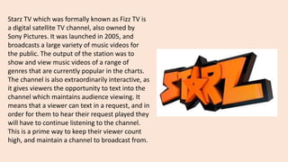 Starz TV which was formally known as Fizz TV is
a digital satellite TV channel, also owned by
Sony Pictures. It was launched in 2005, and
broadcasts a large variety of music videos for
the public. The output of the station was to
show and view music videos of a range of
genres that are currently popular in the charts.
The channel is also extraordinarily interactive, as
it gives viewers the opportunity to text into the
channel which maintains audience viewing. It
means that a viewer can text in a request, and in
order for them to hear their request played they
will have to continue listening to the channel.
This is a prime way to keep their viewer count
high, and maintain a channel to broadcast from.
 