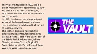 The Vault was founded in 2003, and is a
British Music channel again owned by Sony
Pictures. It is a 24 hour channel again,
which means it broadcast for any audience
across the world.
In 2010, the channel had a huge rebrand,
where all the logos changed, and came
over a new look, which brought a fresh set
of audience viewers.
This channel displays a huge range of
different music genres, for example 80s
ballads, Back to... Best of the 1980s, Best of
the 1990s, Feel Good Anthems, Infinite
Classics, Motown Classics, Original Vs
Cover, Saturday Nite Party, Rise and Shine,
Weekend Wake Up and many more.
 