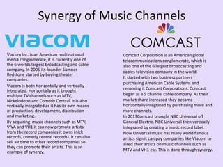 Synergy of Music Channels
Viacom Inc. is an American multinational
media conglomerate, it is currently one of
the 6 worlds largest broadcasting and cable
company. In 2005 its founder Sumner
Redstone started by buying theater
companies.
Viacom is both horizontally and vertically
integrated. Horizontally as it brought
multiple TV channels such as MTV,
Nickelodeon and Comedy Central. It is also
vertically integrated as it has its own means
of production, development, distribution
and marketing.
By acquiring music channels such as MTV,
VIVA and VH1 it can now promote artists
from the record companies it owns (nick
records, comedy central records). It can also
sell air time to other record companies so
they can promote their artists. This is an
example of synergy.
Comcast Corporation is an American global
telecommunications conglomerate, which is
also one of the 6 largest broadcasting and
cables television company in the world.
It started with two business partners
purchasing American Cable Systems and
renaming it Comcast Corporations. Comcast
began as a 5 channel cable company. As their
market share increased they became
horizontally integrated by purchasing more and
more channels.
In 2013Comcast brought NBC Universal off
General Electric. NBC Universal then vertically
integrated by creating a music record label.
Now Universal music has many world famous
artists sign it can pay companies like Viacom to
aired their artists on music channels such as
MTV and VH1 etc. This is done through synergy.
 