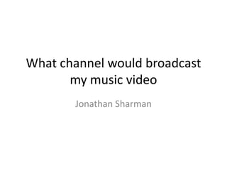What channel would broadcast
my music video
Jonathan Sharman

 