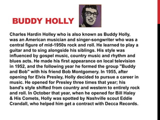 BUDDY HOLLY
Charles Hardin Holley who is also known as Buddy Holly,
was an American musician and singer-songwriter who was a
central figure of mid-1950s rock and roll. He learned to play a
guitar and to sing alongside his siblings. His style was
influenced by gospel music, country music and rhythm and
blues acts. He made his first appearance on local television
in 1952, and the following year he formed the group "Buddy
and Bob" with his friend Bob Montgomery. In 1955, after
opening for Elvis Presley, Holly decided to pursue a career in
music. He opened for Presley three times that year; his
band's style shifted from country and western to entirely rock
and roll. In October that year, when he opened for Bill Haley
& His Comets, Holly was spotted by Nashville scout Eddie
Crandall, who helped him get a contract with Decca Records.
 