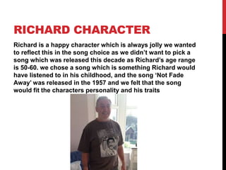 RICHARD CHARACTER
Richard is a happy character which is always jolly we wanted
to reflect this in the song choice as we didn’t want to pick a
song which was released this decade as Richard’s age range
is 50-60. we chose a song which is something Richard would
have listened to in his childhood, and the song ‘Not Fade
Away’ was released in the 1957 and we felt that the song
would fit the characters personality and his traits
 