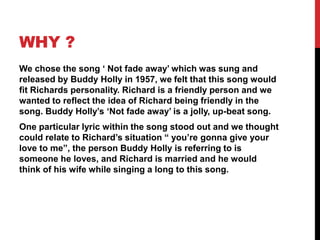 WHY ?
We chose the song ‘ Not fade away’ which was sung and
released by Buddy Holly in 1957, we felt that this song would
fit Richards personality. Richard is a friendly person and we
wanted to reflect the idea of Richard being friendly in the
song. Buddy Holly’s ‘Not fade away’ is a jolly, up-beat song.
One particular lyric within the song stood out and we thought
could relate to Richard’s situation “ you’re gonna give your
love to me”, the person Buddy Holly is referring to is
someone he loves, and Richard is married and he would
think of his wife while singing a long to this song.
 
