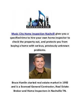 Music City Home Inspection Nashvill gives you a
specified time to hire your own home inspector to
check the property out, and protects you from
buying a home with serious, previously unknown
problems.
Bruce Hardin started real estate market in 1992
and is a licensed General Contractor, Real Estate
Broker and Home Inspectors in Nashville TN.
 