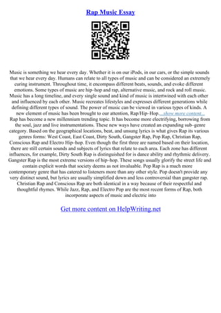 Rap Music Essay
Music is something we hear every day. Whether it is on our iPods, in our cars, or the simple sounds
that we hear every day. Humans can relate to all types of music and can be considered an extremely
curing instrument. Throughout time, it encompass different beats, sounds, and evoke different
emotions. Some types of music are hip–hop and rap, alternative music, and rock and roll music.
Music has a long timeline, and every single sound and kind of music is intertwined with each other
and influenced by each other. Music recreates lifestyles and expresses different generations while
defining different types of sound. The power of music can be viewed in various types of kinds. A
new element of music has been brought to our attention, Rap/Hip–Hop....show more content...
Rap has become a new millennium trending topic. It has become more electrifying, borrowing from
the soul, jazz and live instrumentations. These new ways have created an expanding sub–genre
category. Based on the geographical locations, beat, and unsung lyrics is what gives Rap its various
genres forms: West Coast, East Coast, Dirty South, Gangster Rap, Pop Rap, Christian Rap,
Conscious Rap and Electro Hip–hop. Even though the first three are named based on their location,
there are still certain sounds and subjects of lyrics that relate to each area. Each zone has different
influences, for example, Dirty South Rap is distinguished for is dance ability and rhythmic delivery.
Gangster Rap is the most extreme versions of hip–hop. These songs usually glorify the street life and
contain explicit words that society deems as not invaluable. Pop Rap is a much more
contemporary genre that has catered to listeners more than any other style. Pop doesn't provide any
very distinct sound, but lyrics are usually simplified down and less controversial than gangster rap.
Christian Rap and Conscious Rap are both identical in a way because of their respectful and
thoughtful rhymes. While Jazz, Rap, and Electro Pop are the most recent forms of Rap, both
incorporate aspects of music and electric into
Get more content on HelpWriting.net
 
