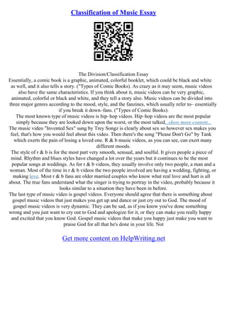 Classification of Music Essay
The Division/Classification Essay
Essentially, a comic book is a graphic, animated, colorful booklet, which could be black and white
as well, and it also tells a story. ("Types of Comic Books). As crazy as it may seem, music videos
also have the same characteristics. If you think about it, music videos can be very graphic,
animated, colorful or black and white, and they tell a story also. Music videos can be divided into
three major genres according to the mood, style, and the fanzines, which usually refer to– essentially
if you break it down–fans. ("Types of Comic Books).
The most known type of music videos is hip–hop videos. Hip–hop videos are the most popular
simply because they are looked down upon the worst, or the most talked...show more content...
The music video "Invented Sex" sung by Trey Songz is clearly about sex so however sex makes you
feel, that's how you would feel about this video. Then there's the song "Please Don't Go" by Tank
which exerts the pain of losing a loved one. R & b music videos, as you can see, can exert many
different moods.
The style of r & b is for the most part very smooth, sensual, and soulful. It gives people a piece of
mind. Rhythm and blues styles have changed a lot over the years but it continues to be the most
popular songs at weddings. As for r & b videos, they usually involve only two people, a man and a
woman. Most of the time in r & b videos the two people involved are having a wedding, fighting, or
making love. Most r & b fans are older married couples who know what real love and hurt is all
about. The true fans understand what the singer is trying to portray in the video, probably because it
looks similar to a situation they have been in before.
The last type of music video is gospel videos. Everyone should agree that there is something about
gospel music videos that just makes you get up and dance or just cry out to God. The mood of
gospel music videos is very dynamic. They can be sad, as if you know you've done something
wrong and you just want to cry out to God and apologize for it, or they can make you really happy
and excited that you know God. Gospel music videos that make you happy just make you want to
praise God for all that he's done in your life. Not
Get more content on HelpWriting.net
 