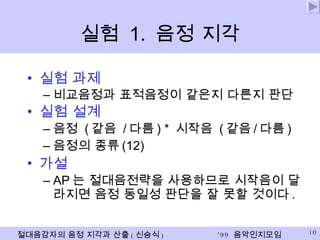실험  1.  음정 지각 실험 과제  비교음정과 표적음정이 같은지 다른지 판단 실험 설계 음정  ( 같음  / 다름 ) *  시작음  ( 같음 / 다름 ) 음정의 종류 (12) 가설 AP 는 절대음전략을 사용하므로 시작음이 달라지면 음정 동일성 판단을 잘 못할 것이다 . 