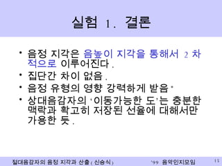 실험  1.  결론 음정 지각은  음높이 지각을 통해서  2 차적으로  이루어진다 . 집단간 차이 없음 . 음정 유형의 영향 강력하게 받음 * 상대음감자의 ‘이동가능한 도’는 충분한 맥락과 확고히 저장된 선율에 대해서만 가용한 듯 . 
