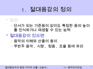 1.  절대음감의 정의 정의 단서가 되는 기준음이 없이도 특정한 음의 높이를 인식하거나 재생할 수 있는 능력 절대음감이 있으면 음악의 이해와 산출이 용이 무반주 음악 ,  시창 ,  청음 ,  조율 등에 유리 