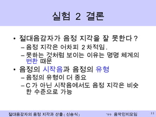 실험  2  결론 절대음감자가 음정 지각을 잘 못한다 ? 음정 지각은 어차피  2 차적임 . 못하는 것처럼 보이는 이유는 명명 체계의  변환  때문 음정의  시작음 과 음정의  유형 음정의 유형이 더 중요 C 가 아닌 시작음에서도 음정 지각은 비슷한 수준으로 가능 