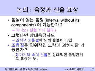 논의 :  음정과 선율 표상 음높이 없는 음정 (interval without its components) 이 가능한가 ? 아니오 ( 실험  1 의 결과 ) 그렇다면 상대음감자도 일시적 기준점 에 의해 음높이 대입 조옮김 은 인위적인 노력에 의해서만 가능한가 ? 장기기억 속의   선율 은 상대적인 음정관계로 표상된 듯 . 