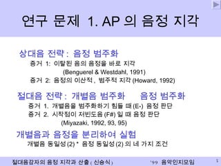 연구 문제  1. AP 의 음정 지각 상대음 전략 :  음정 범주화 증거  1:  이탈된 음의 음정을 바로 지각 (Benguerel & Westdahl, 1991) 증거  2:  음정의 이산적 ,  범주적 지각 (Howard, 1992) 절대음 전략 :  개별음 범주화    음정 범주화 증거  1.  개별음을 범주화하기 힘들 때 (E-)  음정 판단   증거  2.  시작점이 저빈도음 (F#) 일 때 음정 판단   (Miyazaki, 1992, 93, 95) 개별음과 음정을 분리하여 실험 개별음 동일성 (2) *  음정 동일성 (2) 의 네 가지 조건 