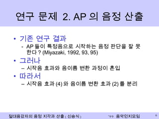 연구 문제  2. AP 의 음정 산출 기존 연구 결과 AP 들이 특정음으로 시작하는 음정 판단을 잘 못한다 ? (Miyazaki, 1992, 93, 95) 그러나 시작음 효과와 음이름 변환 과정이 혼입 따라서 시작음 효과 (4) 와 음이름 변환 효과 (2) 를 분리 