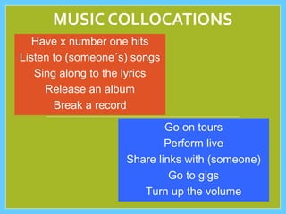 MUSIC COLLOCATIONS
Have x number one hits
Listen to (someone´s) songs
Sing along to the lyrics
Release an album
Break a record
Go on tours
Perform live
Share links with (someone)
Go to gigs
Turn up the volume
 