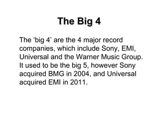 The Big 4 The ‘big 4’ are the 4 major record companies, which include Sony, EMI, Universal and the Warner Music Group. It used to be the big 5, however Sony acquired BMG in 2004, and Universal acquired EMI in 2011. 