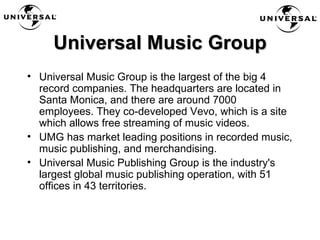 Universal Music Group Universal Music Group is the largest of the big 4 record companies. The headquarters are located in Santa Monica, and there are around 7000 employees. They co-developed Vevo, which is a site which allows free streaming of music videos.  UMG has market leading positions in recorded music, music publishing, and merchandising. Universal Music Publishing Group is the industry's largest global music publishing operation, with 51 offices in 43 territories.  