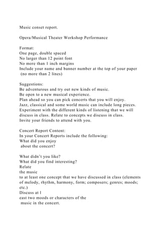 Music conset report.
Opera/Musical Theater Workshop Performance
Format:
One page, double spaced
No larger than 12 point font
No more than 1 inch margins
Include your name and banner number at the top of your paper
(no more than 2 lines)
Suggestions:
Be adventurous and try out new kinds of music.
Be open to a new musical experience.
Plan ahead so you can pick concerts that you will enjoy.
Jazz, classical and some world music can include long pieces.
Experiment with the different kinds of listening that we will
discuss in class. Relate to concepts we discuss in class.
Invite your friends to attend with you.
Concert Report Content:
In your Concert Reports include the following:
What did you enjoy
about the concert?
What didn’t you like?
What did you find interesting?
Relate
the music
to at least one concept that we have discussed in class (elements
of melody, rhythm, harmony, form; composers; genres; moods;
etc.)
Discuss at l
east two moods or characters of the
music in the concert.
 