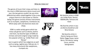 What do I listen to?
The genres of music that I enjoy and listen to
the most is EDM (electronic dance music) and
Jazz; the two genres couldn't be any more
different but when mixed together it has a very
unique charm to it also known as 'Electro
Swing' this genre consists of brass instruments
such as trumpets, saxophones, trombones etc.
Which plays with and electronic beat and
drops.
EDM is a wide variety genre which has
many sub genres such as electro, techno
and more, my favorite types of EDM are
remixes and some original songs made by
less popular artists e.g. 'Unlike Pluto' and
'Decoy!'
Jazz is a genre which has subgenres as well
such as swing, ragtime jazz, folk jazz etc. It
has many instruments like saxophones,
trumpets etc.
My favorite artists in EDM
are Unlike Pluto, Decoy!,
BOXINLION, Tomsize and
more
My favorite artists in Jazz
are Benny Goodman and
Nina Simone
My favorite artists in
Electro Swing are Parov
Stelar, Peggy Suave, Jamie
Berry, The electric swing
circus, and the
Swingrowers
 