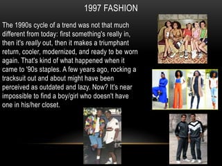 1997 FASHION
The 1990s cycle of a trend was not that much
different from today: first something's really in,
then it's really out, then it makes a triumphant
return, cooler, modernized, and ready to be worn
again. That's kind of what happened when it
came to '90s staples. A few years ago, rocking a
tracksuit out and about might have been
perceived as outdated and lazy. Now? It's near
impossible to find a boy/girl who doesn't have
one in his/her closet.
 