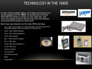 TECHNOLOGY IN THE 1990S
In honor of that nostalgic feeling, we're taking a look back at our
favorite gadgets from the 1990s, the decade when the World
Wide Web first started to change our lives. Back then, was
when tech gadgets started to become more and more frequent
and popular that changed the whole world.
Most music was listened to on the radio, MP3s and discs.
• Jan 1, 1990. Internet Is Born. The World Wide Web, Internet Protocol (HTTP)
and WWW language (HTML) are created by Tim Berners-Lee.
• Apr 24, 1990. Hubble Telescope.
• Aug 11, 1991. Answering Machine.
• Jul 18, 1992. Smartpill.
• Mar 1, 1993. Pentium Processor.
• Feb 1, 1994. Yahoo.
• Feb 26, 1994. Sony PlayStation 1
• Jan 25, 1995. Java.
• Amazon Launched
• Java Launched
• 2G Cell Phones iPods
• DVDs
• Portable MP3
 