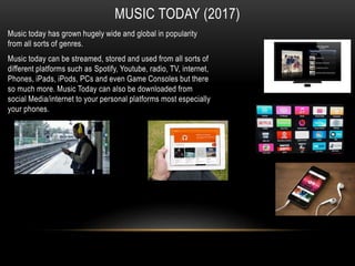 MUSIC TODAY (2017)
Music today has grown hugely wide and global in popularity
from all sorts of genres.
Music today can be streamed, stored and used from all sorts of
different platforms such as Spotify, Youtube, radio, TV, internet,
Phones, iPads, iPods, PCs and even Game Consoles but there
so much more. Music Today can also be downloaded from
social Media/internet to your personal platforms most especially
your phones.
 