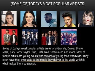 (SOME OF)TODAYS MOST POPULAR ARTISTS
Some of todays most popular artists are Ariana Grande, Drake, Bruno
Mars, Katy Perry, Taylor Swift, BTS, Rae Shremmurd and more. Most of
todays artists are young adults with millions of young fans worldwide. They
each have their own taste to the music they deliver to the world which is
what makes them so special.
 