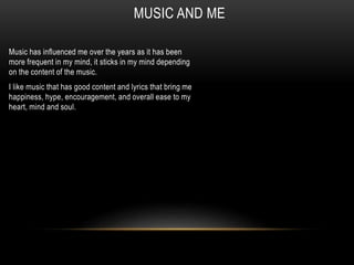 MUSIC AND ME
Music has influenced me over the years as it has been
more frequent in my mind, it sticks in my mind depending
on the content of the music.
I like music that has good content and lyrics that bring me
happiness, hype, encouragement, and overall ease to my
heart, mind and soul.
 