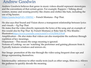 Andrew Goodwin
Andrew Goodwin believes that genre in music videos should represent stereotypes
and the conventions of that certain genre. For example: Rappers = Talking about
women, money and wearing jewelry like chains and clothes like hats, including the
use of big houses.
https://youtu.be/pVd3--VlHNU - French Montana - Pop That.
He also says that Sound and Vision shows a transparent relationship between lyrics
and visuals. – Eg Pop That.
He states that the video directly represents the lyrics of the song and an example of
this would also be Pop That by French Montana or Bake Sale by Wiz Khalifa -
Illustrativehttps://www.youtube.com/watch?v=rTAZlHGOVo8
Amplification – He also states that videos can also manipulate the audience through
repitition of key meanings.
Disjuncture – This means the songs meaning is ignored.
Notions of Looking- we are ‘watching’ the performer and gaining pleasure from it.
Typically features windows and mirrors etc.
Star Image- promotion of the star through the video using frequent close ups and
things representing themselves.
Intertextuality- reference to other media texts (such as other songs, films etc.). Allows
the audience to quickly decode the meaning.
 